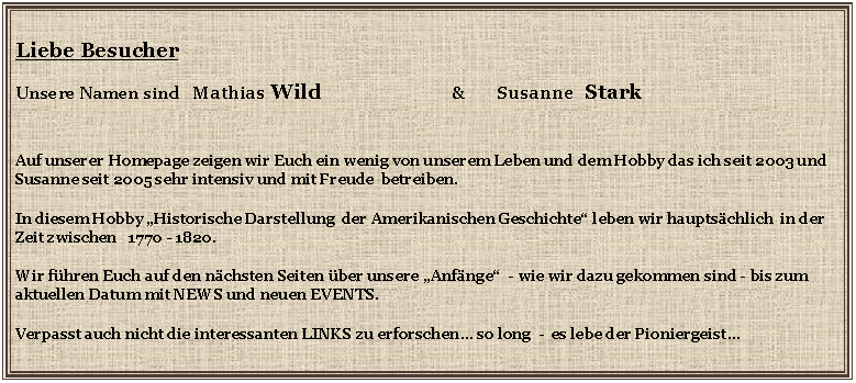 Textfeld: Liebe BesucherUnsere Namen sind   Mathias Wild                         &       Susanne  StarkAuf unserer Homepage zeigen wir Euch ein wenig von unserem Leben und dem Hobby das ich seit 2003 und  Susanne seit 2005 sehr intensiv und mit Freude  betreiben.                                                                                                    In diesem Hobby �Historische Darstellung  der Amerikanischen Geschichte� leben wir haupts�chlich  in der Zeit zwischen   1770 - 1820.                                                                                                                                                                 Wir f�hren Euch auf den n�chsten Seiten �ber unsere �Anf�nge�  - wie wir dazu gekommen sind - bis zum aktuellen Datum mit NEWS und neuen EVENTS. Verpasst auch nicht die interessanten LINKS zu erforschen� so long  -  es lebe der Pioniergeist�